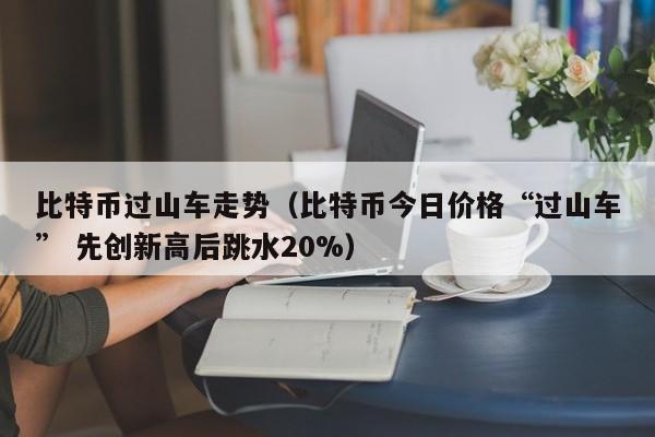 比特币过山车走势(比特币今日价格“过山车” 先创新高后跳水20%)